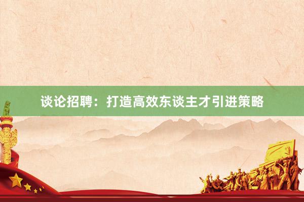 谈论招聘：打造高效东谈主才引进策略